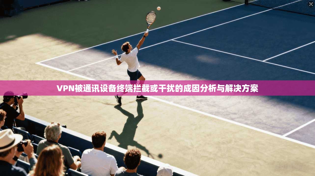 VPN被通讯设备终端拦截或干扰的成因分析与解决方案