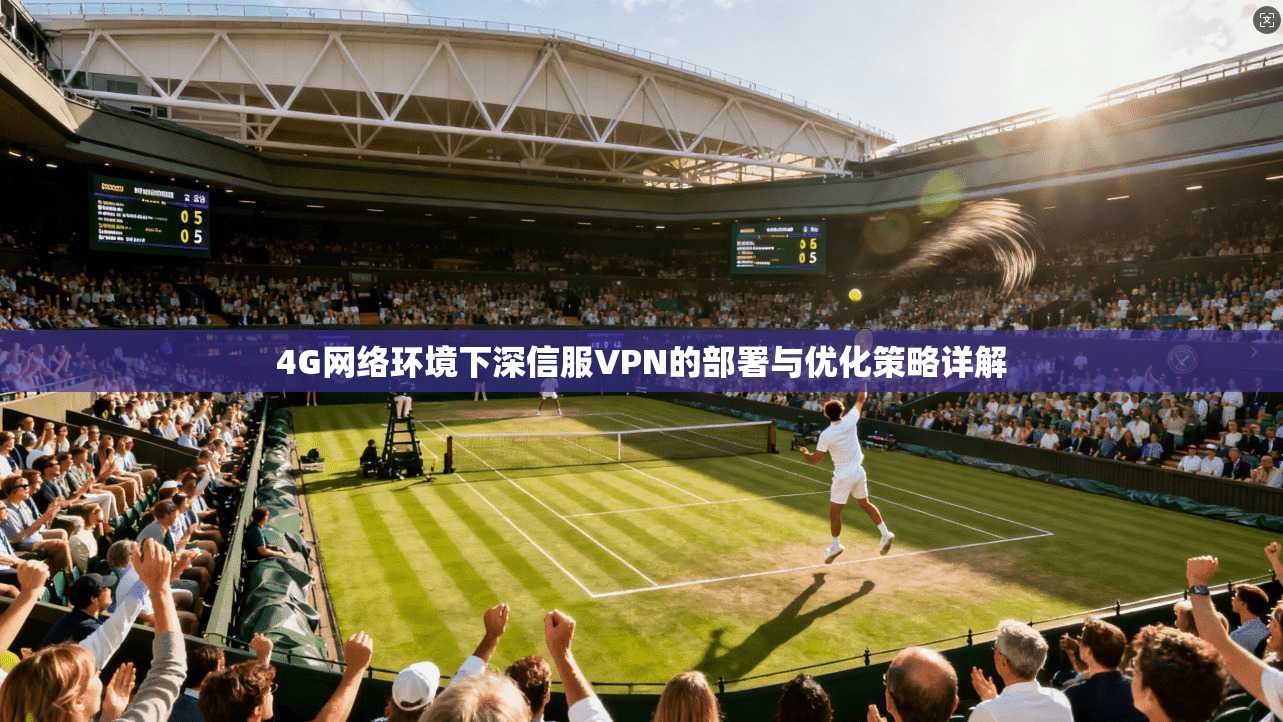 4G网络环境下深信服VPN的部署与优化策略详解