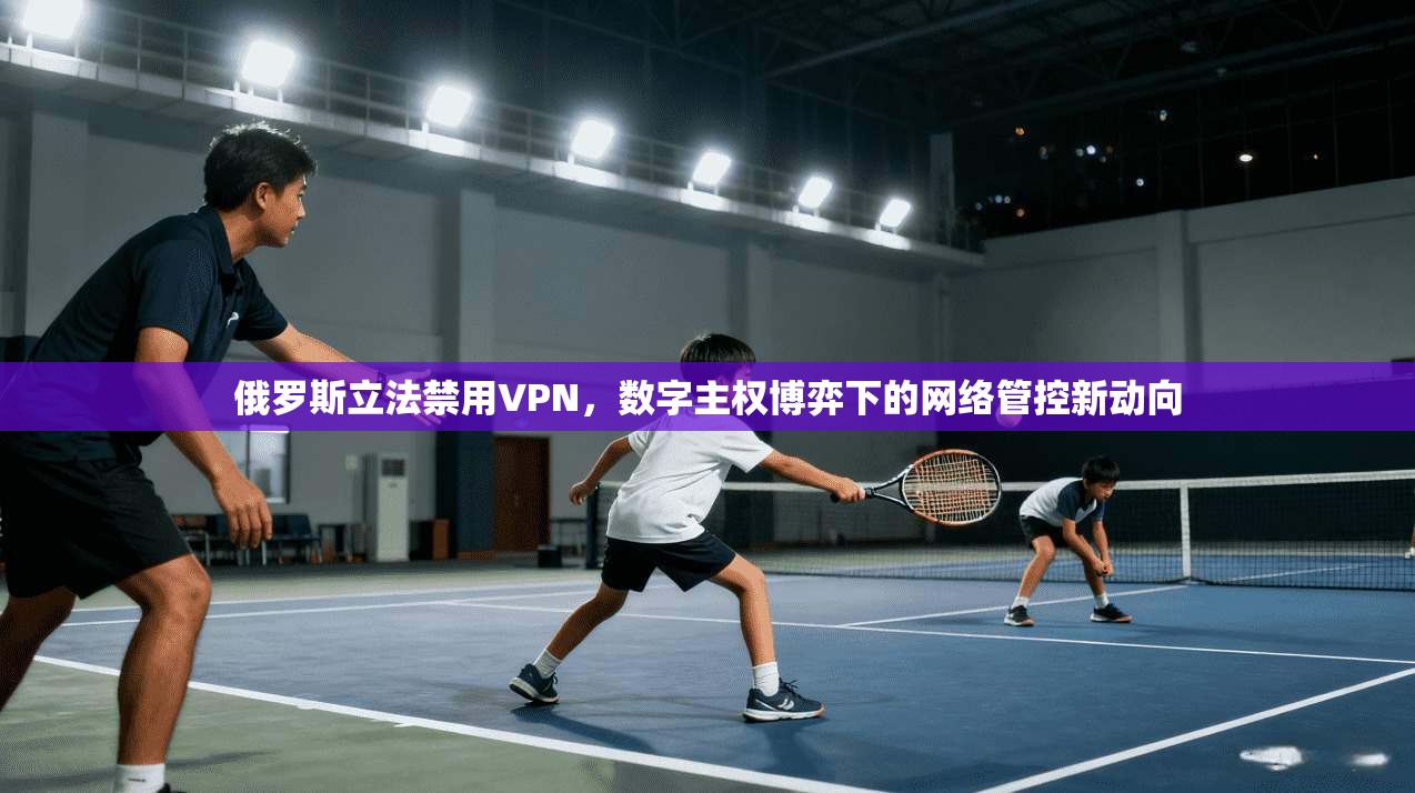 俄罗斯立法禁用VPN,数字主权博弈下的网络管控新动向 俄罗斯立法禁用VPN,数字主权博弈下的网络管控新动向