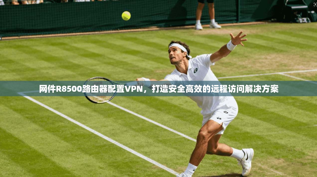 网件R8500路由器配置VPN，打造安全高效的远程访问解决方案