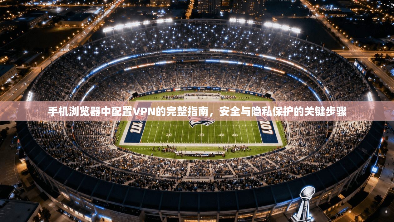 手机浏览器中配置VPN的完整指南，安全与隐私保护的关键步骤
