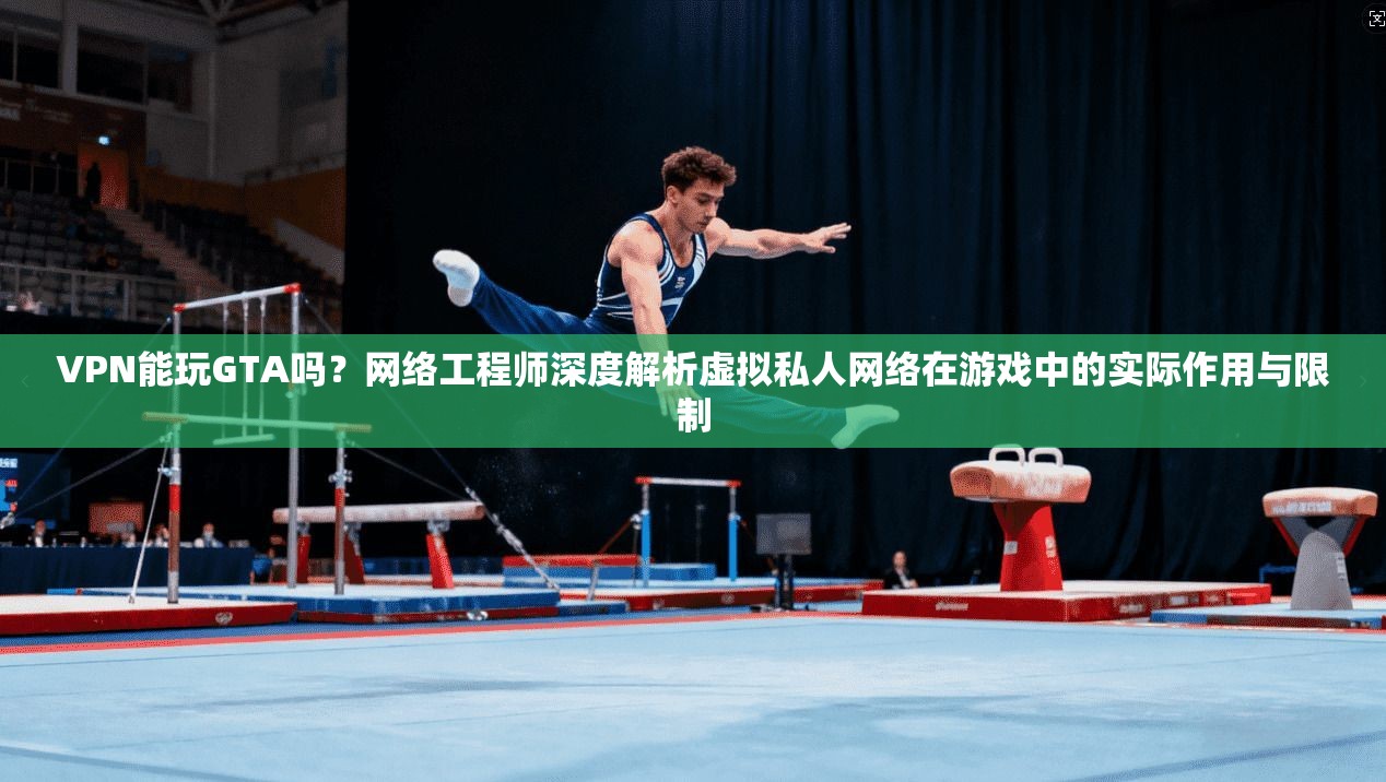 VPN能玩GTA吗？网络工程师深度解析虚拟私人网络在游戏中的实际作用与限制