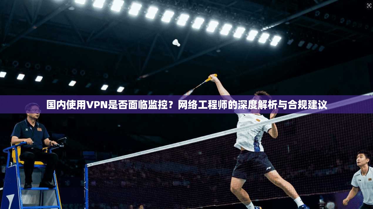 国内使用VPN是否面临监控？网络工程师的深度解析与合规建议