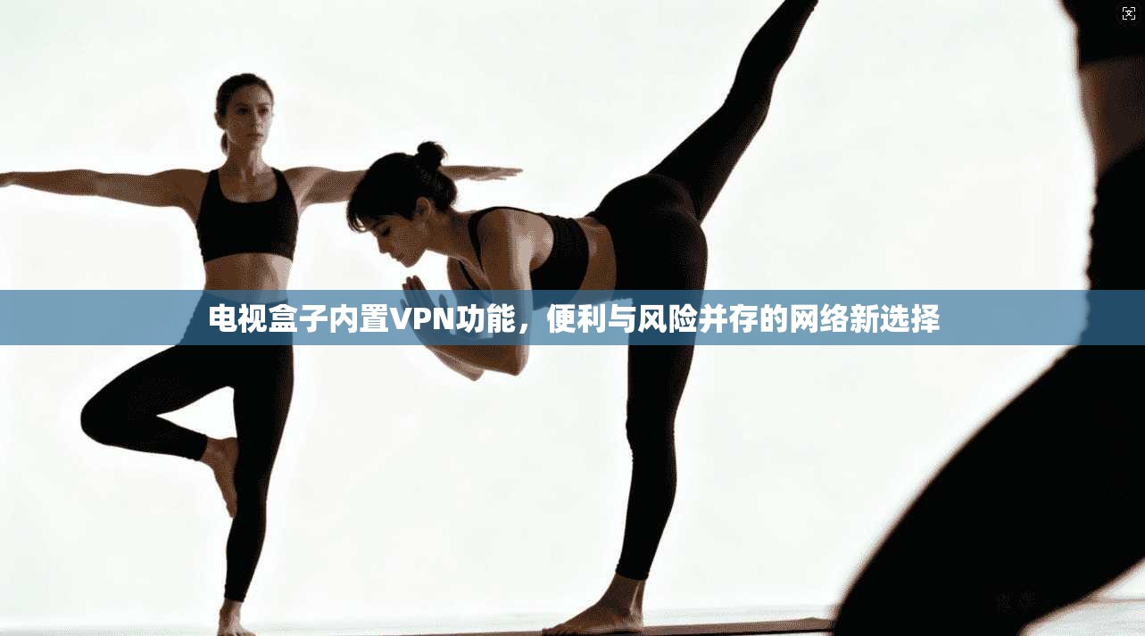 电视盒子内置VPN功能，便利与风险并存的网络新选择