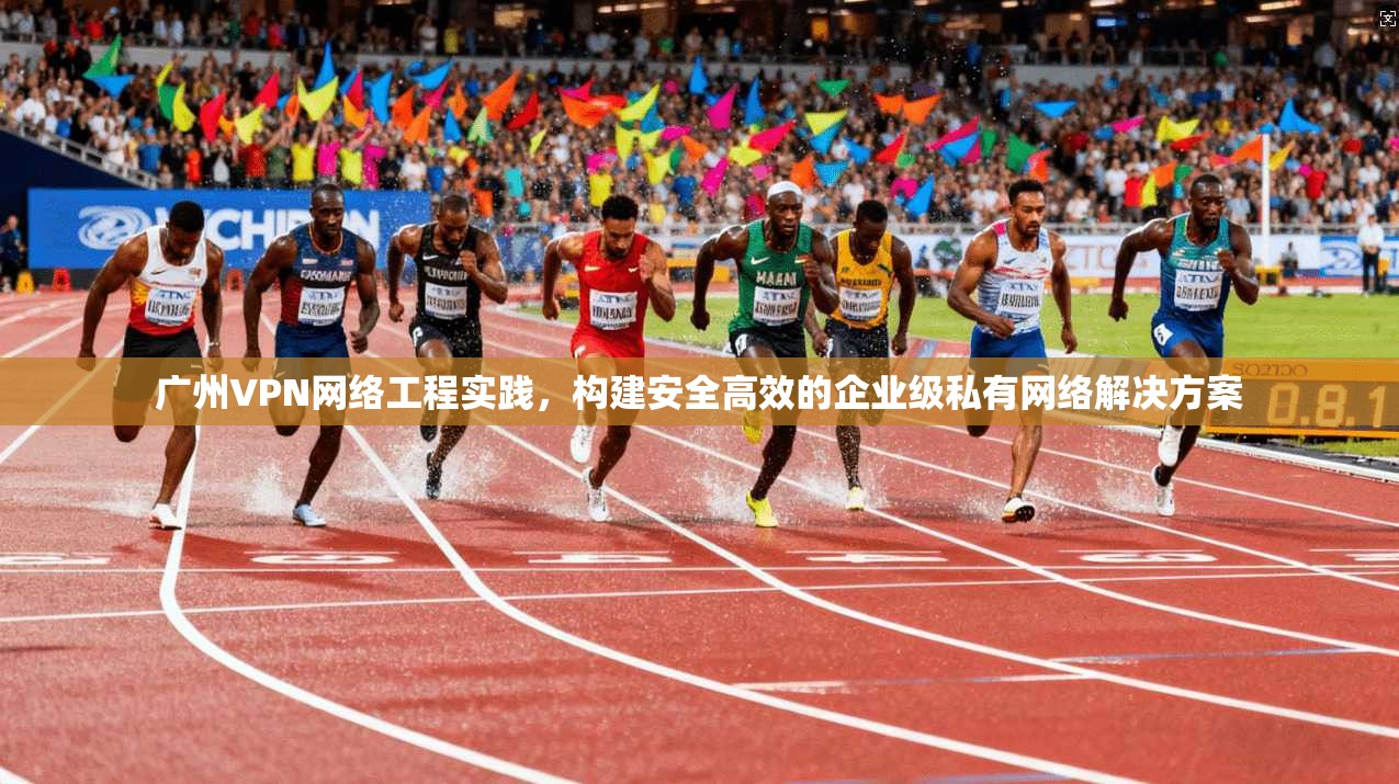 广州VPN网络工程实践，构建安全高效的企业级私有网络解决方案