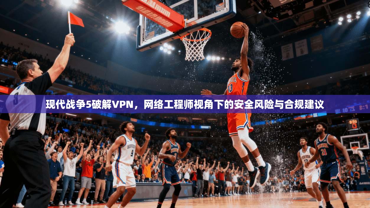 现代战争5破解VPN，网络工程师视角下的安全风险与合规建议