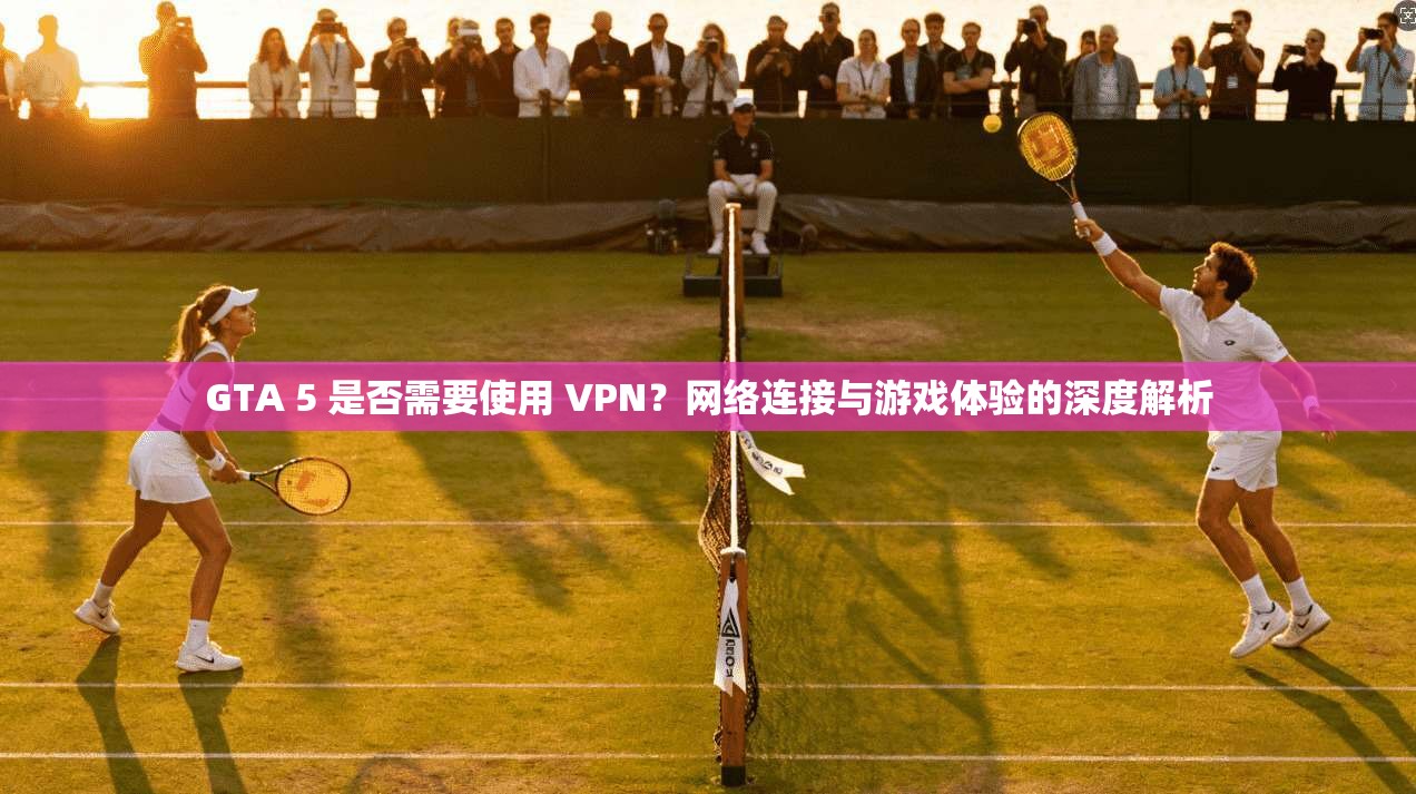 GTA 5 是否需要使用 VPN?网络连接与游戏体验的深度解析 GTA 5 是否需要使用 VPN?网络连接与游戏体验的深度解析