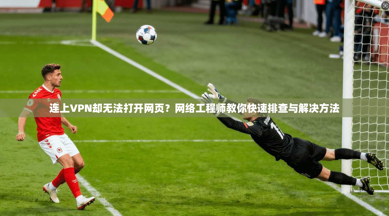 连上VPN却无法打开网页？网络工程师教你快速排查与解决方法