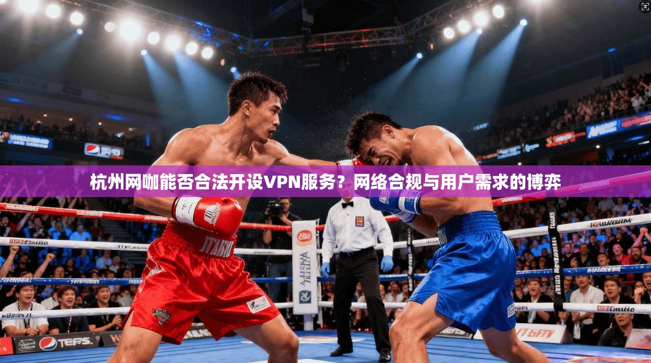 杭州网咖能否合法开设VPN服务？网络合规与用户需求的博弈