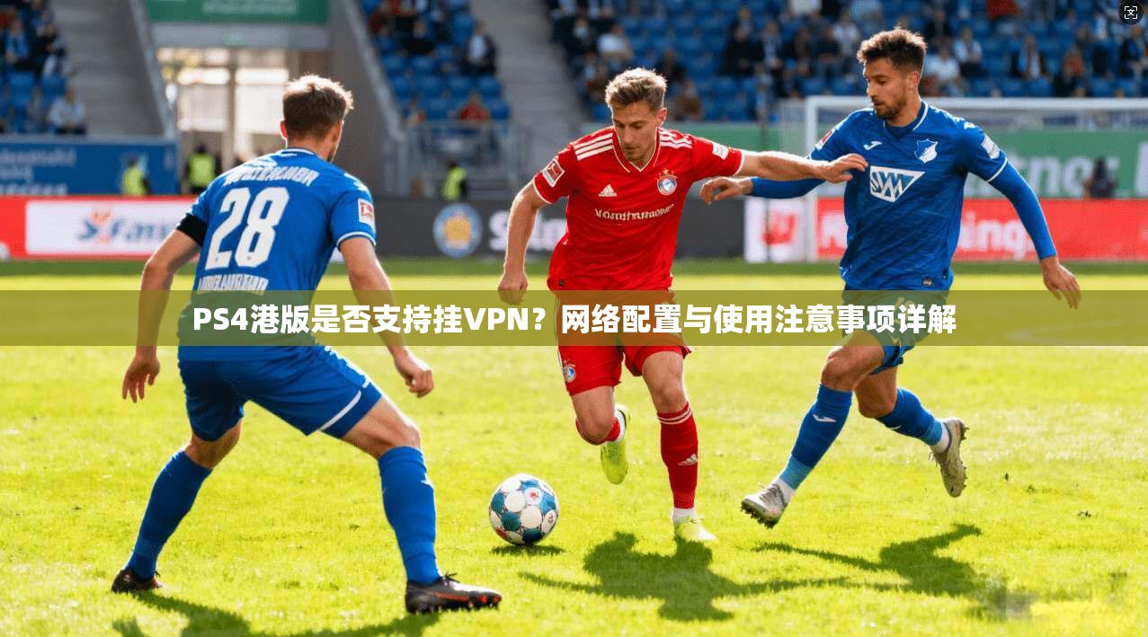 PS4港版是否支持挂VPN？网络配置与使用注意事项详解