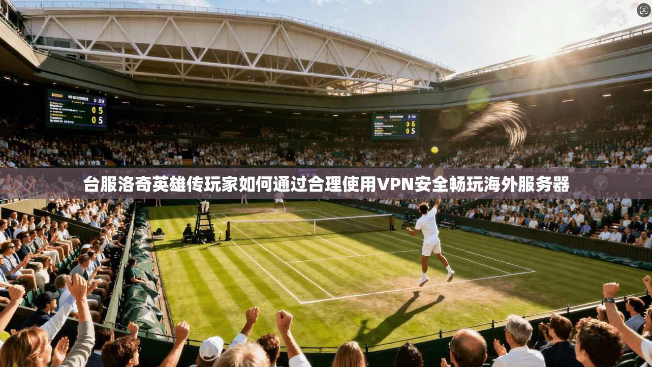 台服洛奇英雄传玩家如何通过合理使用VPN安全畅玩海外服务器