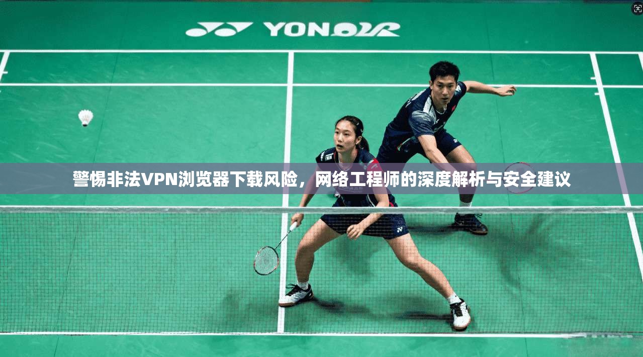 警惕非法VPN浏览器下载风险，网络工程师的深度解析与安全建议