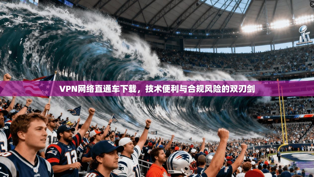 VPN网络直通车下载,技术便利与合规风险的双刃剑 VPN网络直通车下载,技术便利与合规风险的双刃剑