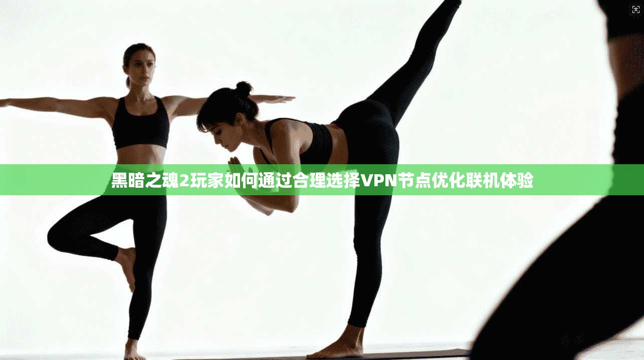 黑暗之魂2玩家如何通过合理选择VPN节点优化联机体验