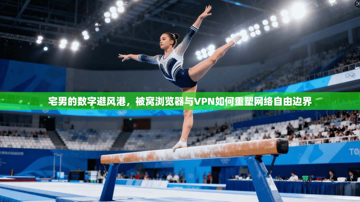 宅男的数字避风港，被窝浏览器与VPN如何重塑网络自由边界