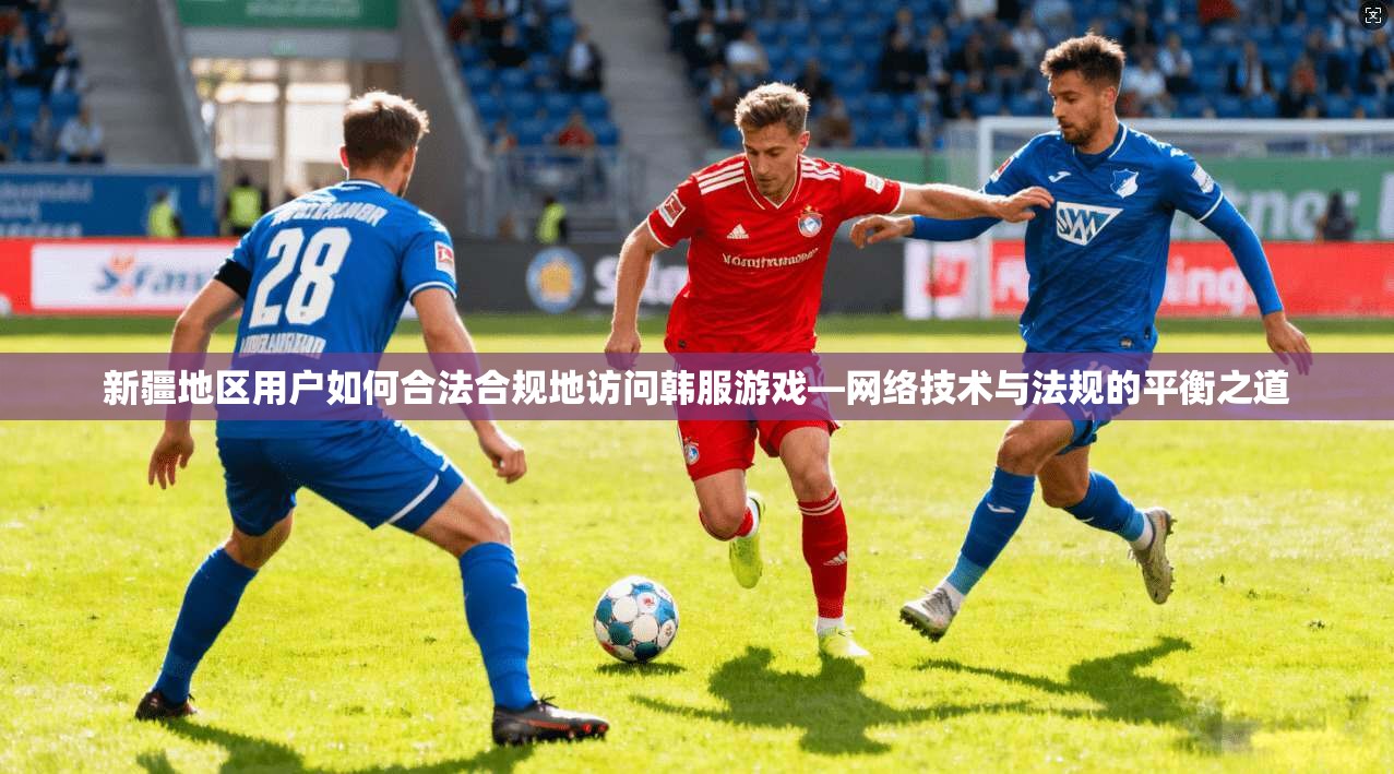 新疆地区用户如何合法合规地访问韩服游戏—网络技术与法规的平衡之道
