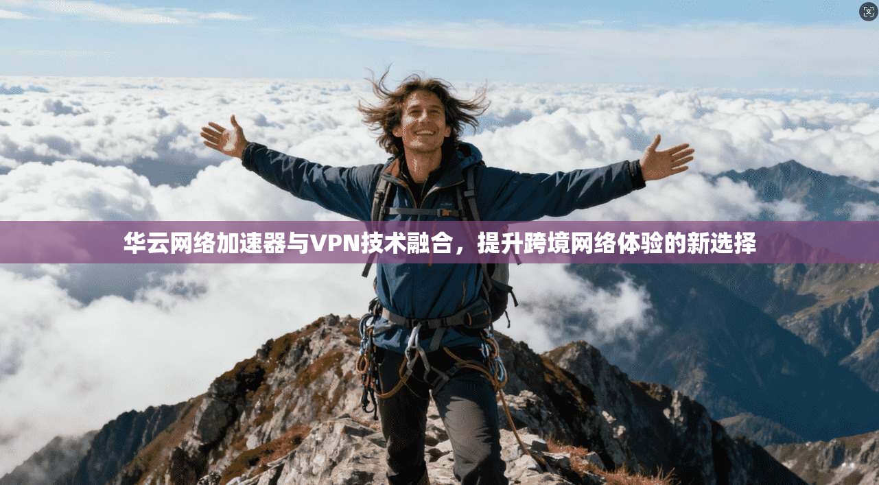 华云网络加速器与VPN技术融合，提升跨境网络体验的新选择
