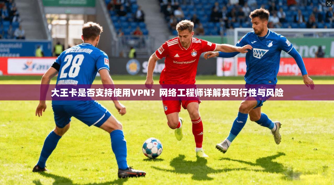 大王卡是否支持使用VPN？网络工程师详解其可行性与风险
