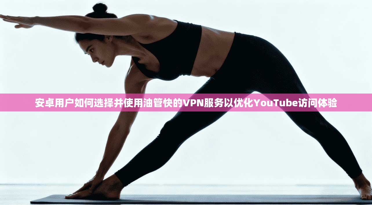 安卓用户如何选择并使用油管快的VPN服务以优化YouTube访问体验