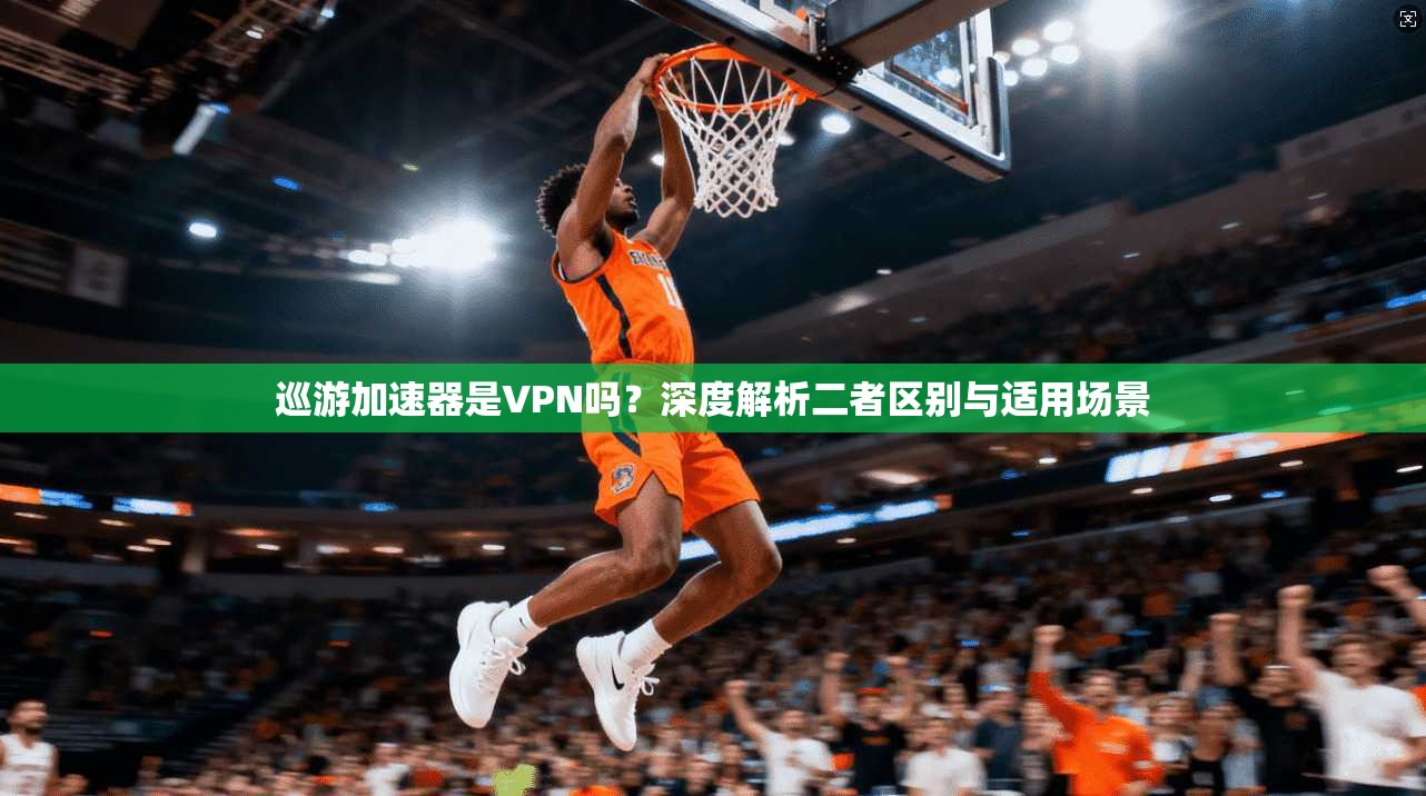 巡游加速器是VPN吗？深度解析二者区别与适用场景