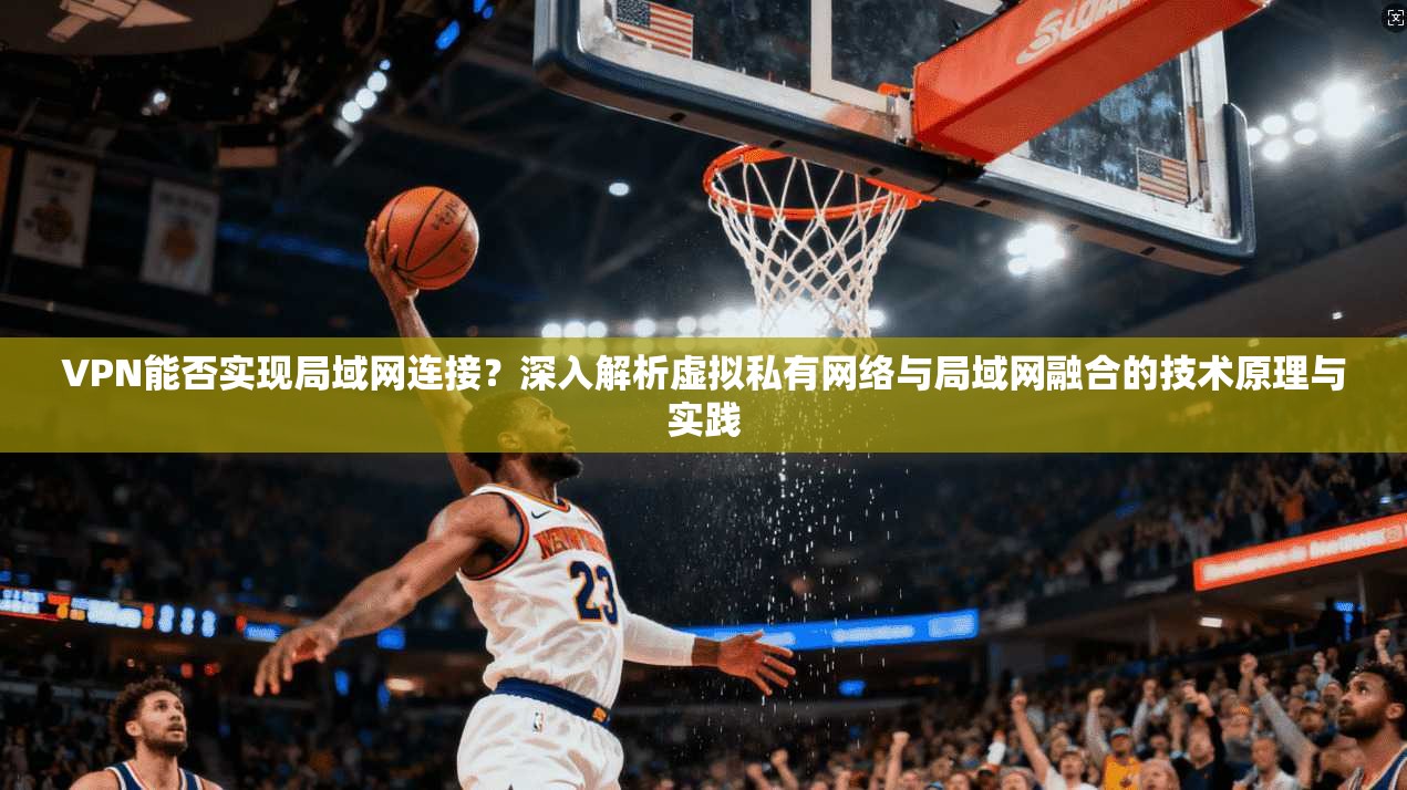 VPN能否实现局域网连接？深入解析虚拟私有网络与局域网融合的技术原理与实践