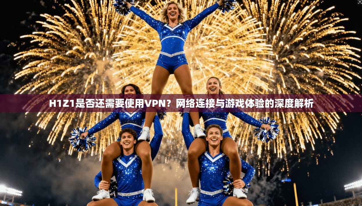 H1Z1是否还需要使用VPN？网络连接与游戏体验的深度解析