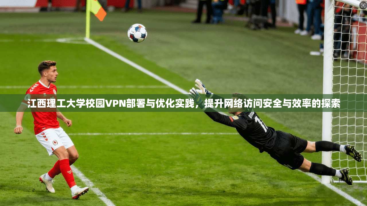 江西理工大学校园VPN部署与优化实践，提升网络访问安全与效率的探索
