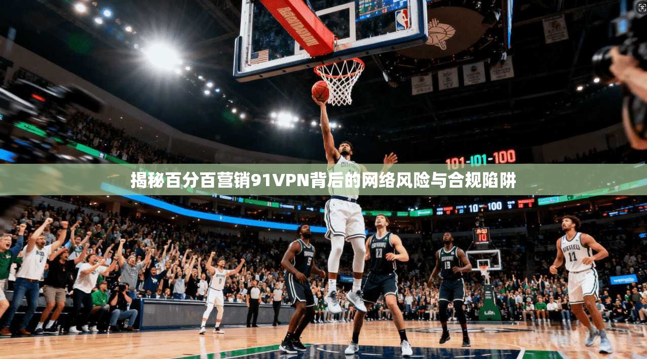 揭秘百分百营销91VPN背后的网络风险与合规陷阱