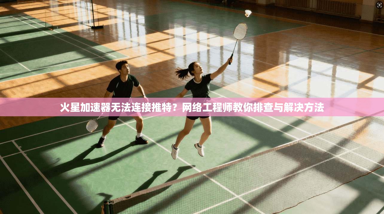 火星加速器无法连接推特？网络工程师教你排查与解决方法