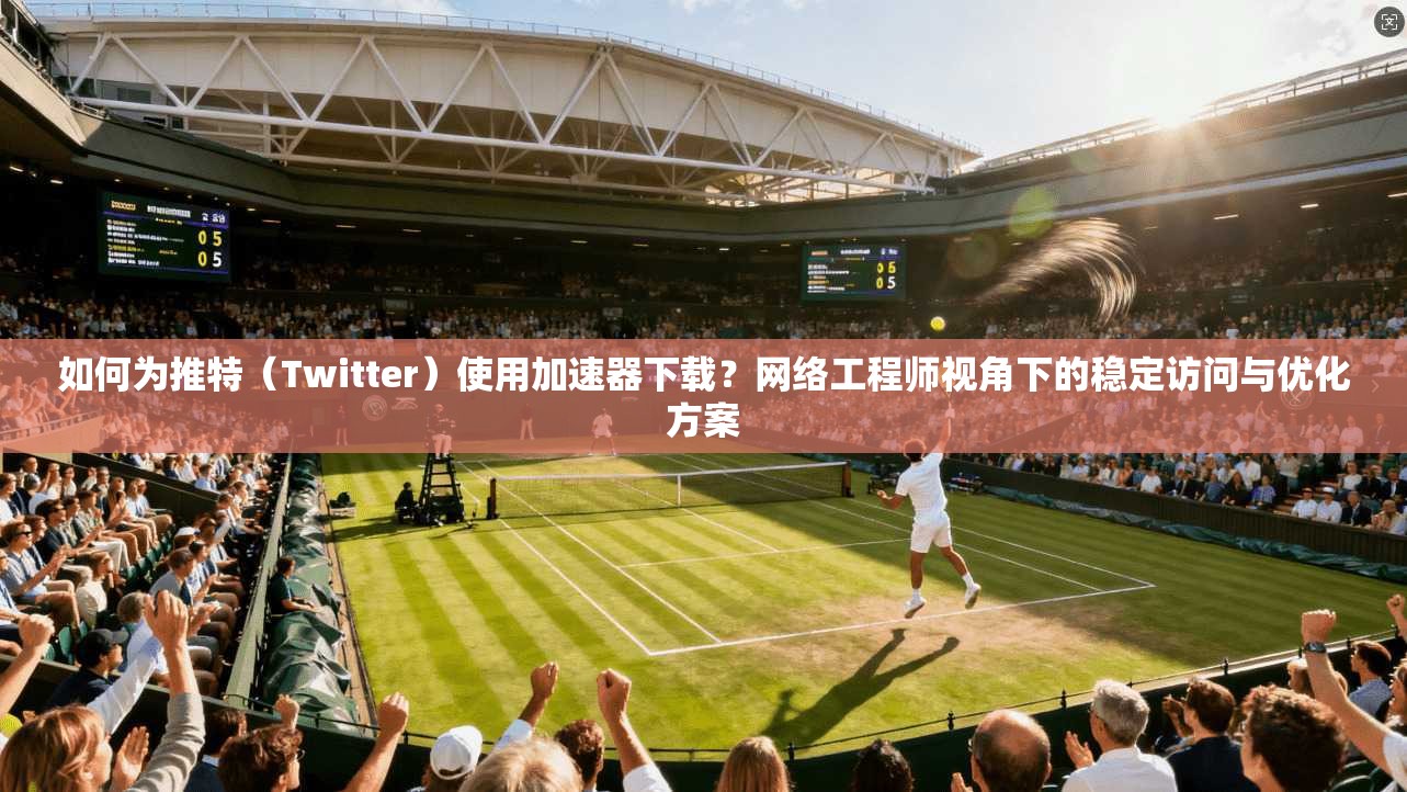 如何为推特（Twitter）使用加速器下载？网络工程师视角下的稳定访问与优化方案
