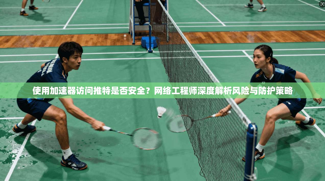 使用加速器访问推特是否安全？网络工程师深度解析风险与防护策略