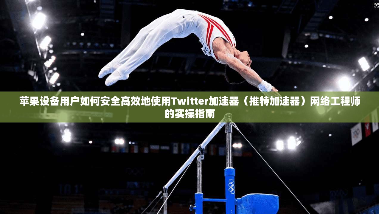苹果设备用户如何安全高效地使用Twitter加速器（推特加速器）网络工程师的实操指南