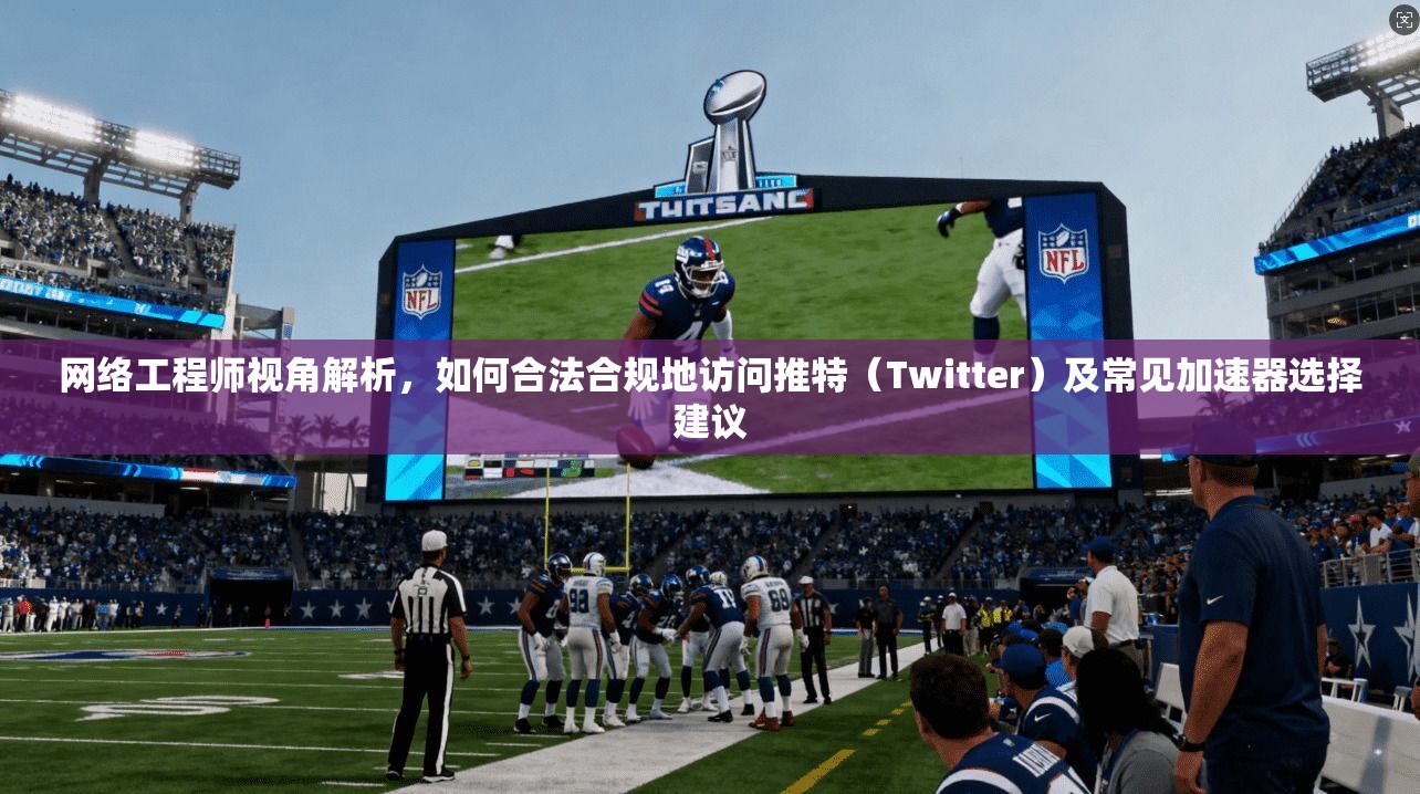 网络工程师视角解析，如何合法合规地访问推特（Twitter）及常见加速器选择建议
