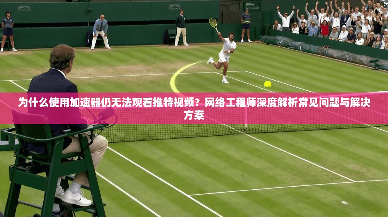 为什么使用加速器仍无法观看推特视频？网络工程师深度解析常见问题与解决方案