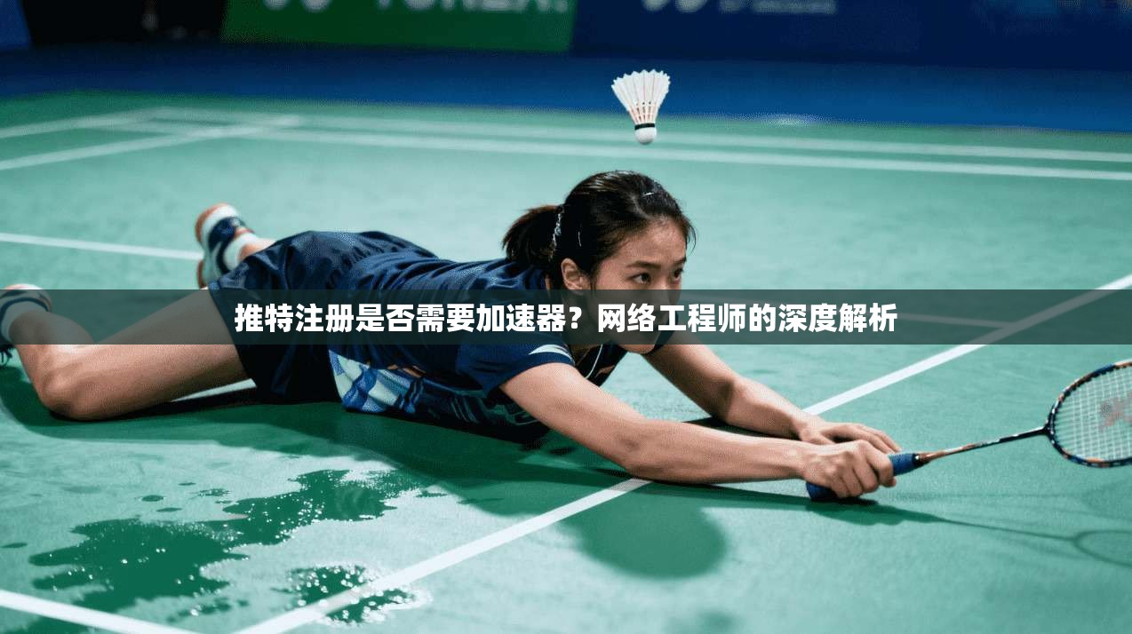 推特注册是否需要加速器？网络工程师的深度解析
