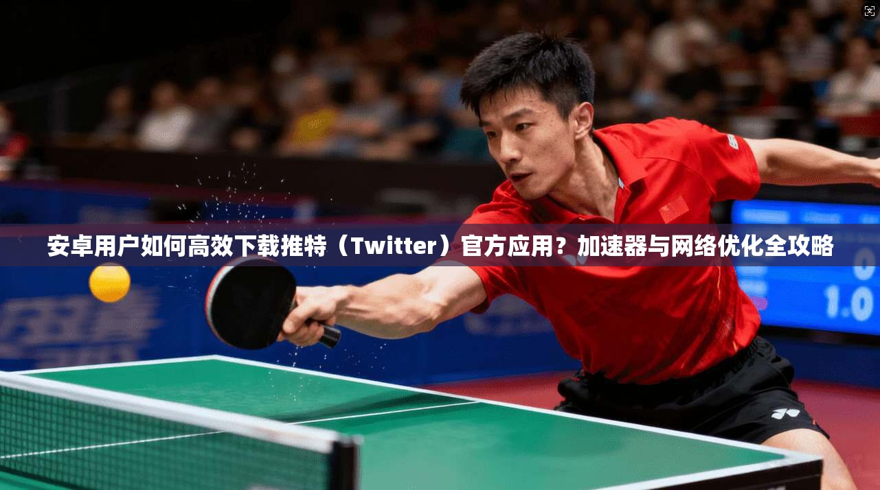 安卓用户如何高效下载推特（Twitter）官方应用？加速器与网络优化全攻略