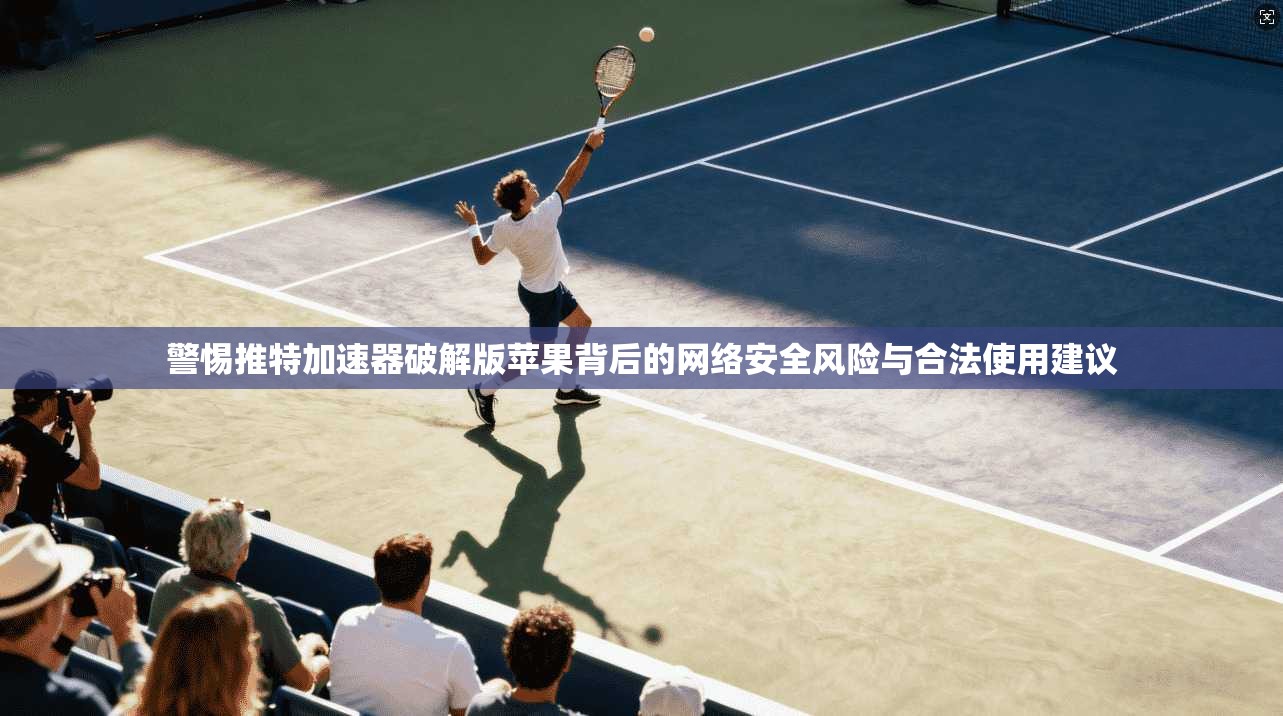 警惕推特加速器破解版苹果背后的网络安全风险与合法使用建议