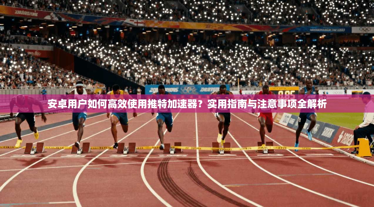 安卓用户如何高效使用推特加速器？实用指南与注意事项全解析